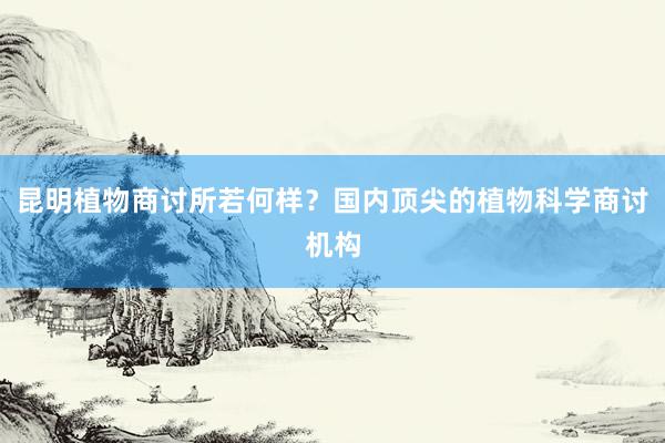 昆明植物商讨所若何样？国内顶尖的植物科学商讨机构