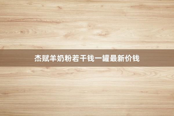 杰赋羊奶粉若干钱一罐最新价钱