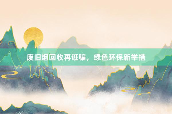 废旧烟回收再诳骗，绿色环保新举措