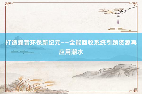 打造曩昔环保新纪元——全能回收系统引颈资源再应用潮水
