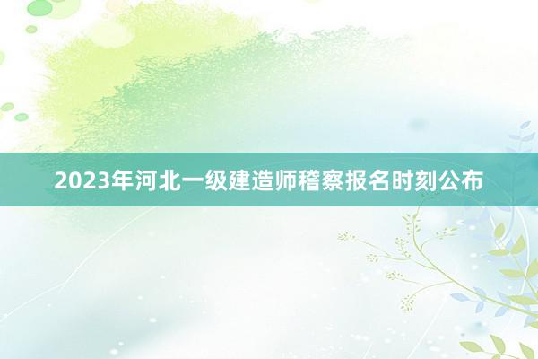 2023年河北一级建造师稽察报名时刻公布